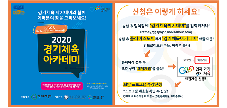 경기체육 아카데미와 함께 여러분의 꿈을 그려보세요! 2020경기체육 아카데미 신청은 이렇게 하세요 방법1 검색창에 경기체육아카데미를 입력하거나 방법2 플레이스토어에서 경기체육아카데미 어플 다운 홈페이지 접속후 우측상단 회원가입을 클릭 희망 크로그램 수강신청 프로그램 내용을 확인 후 신청! 경기도 내 거주 확인 자료 필수(주민등록등본, 재학증명서)